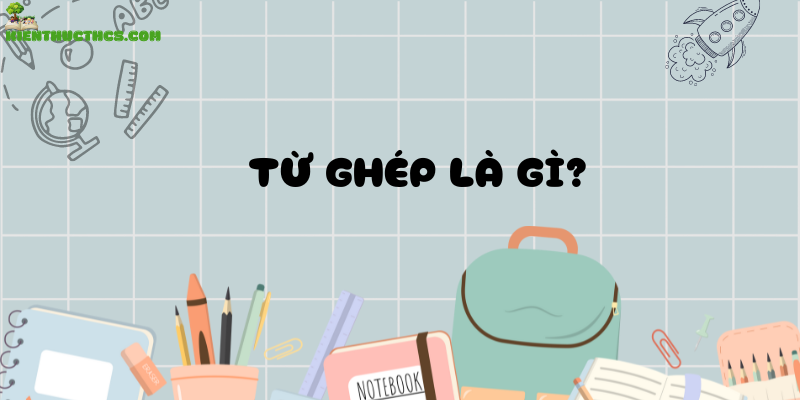 Từ ghép là gì? Ví dụ về từ ghép